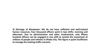 3) Shortage of Manpower: We do not have sufficient and well-trained
human resources. Four thousand officers work in two shifts- morning and
afternoon. Due to administrative and other involvement, only fifteen
hundred officers can be engaged in one shift to control the movement of
millions of people and vehicles in Dhaka City. This figure is quite insufficient
to manage the existing traffic scenario.
 