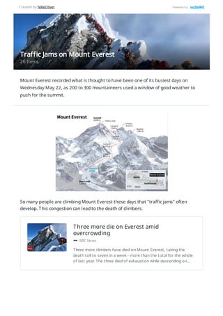 Three more die on Everest amid
overcrowding
BBC News
Three more climbers have died on Mount Everest, taking the
death toll to seven in a week - more than the total for the whole
of last year. The three died of exhaustion while descending on…
Mount Everest recorded what is thought to have been one of its busiest days on
Wednesday May 22, as 200 to 300 mountaineers used a window of good weather to
push for the summit.
So many people are climbing Mount Everest these days that "traffic jams" often
develop. This congestion can lead to the death of climbers.
Traffic Jams on Mount Everest
26 Items
Created by NikkiOliver Powered by
 