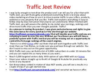 Traffic Jeet Review
•   I was lucky enough to test drive the product and I can tell you for a fact that with
    Traffic Jeet, you will thoroughly understand everything there is to know about
    video marketing and how to use it to drive massive traffic to your offers, products,
    websites or any property that you like. Traffic Jeet explains everything in easy to
    follow step by step instruction that anyone can understand. When finished with
    Traffic Jeet, you will possess the ability to sky rocket your earnings, rankings and
    drive more traffic than you ever thought possible. Traffic?
•   As a pioneer in testing the product, I was given exclusive bonus and rights to give
    this extra bonus for every purchase of the site through our website
    http://trafficjeet.consumersbrands.com/ that will double your traffic and you are
    not going to want to miss this one. Without our Free Bonus you will still have a
    powerful system with Traffic Jeet but you will be missing out on a opportunity to
    control the first page rankings of the search engines.
•    There is no other bonus offer out there that will work together with Traffic Jeet
    more than our Free Bonus, so make sure you purchase through our website. You
    don't want to miss out on this great opportunity.
•   With Traffic Jeet, you can Build a list of 2,000+ subscribers in under 10 minutes flat
    and you can repeat this as many times as you want…
•   Reach 5,000 targeted visitors daily. With option of upto 9000 with our bonus
•   Shoot your videos straight up to the #1 of Google & Youtube for practically any
    niche or any keyword
•   Get these videos ranked in matter of days NOT weeks, you will see a results in a
    couple of days if you get started now.
•   Visit http://trafficjeet.consumersbrands.com/ and see what we have on offer.
 