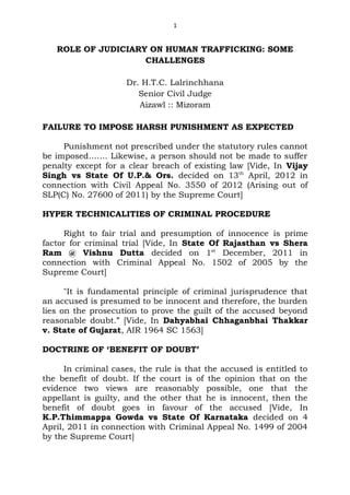1


   ROLE OF JUDICIARY ON HUMAN TRAFFICKING: SOME
                    CHALLENGES

                     Dr. H.T.C. Lalrinchhana
                        Senior Civil Judge
                        Aizawl :: Mizoram

FAILURE TO IMPOSE HARSH PUNISHMENT AS EXPECTED

     Punishment not prescribed under the statutory rules cannot
be imposed……. Likewise, a person should not be made to suffer
penalty except for a clear breach of existing law [Vide, In Vijay
Singh vs State Of U.P.& Ors. decided on 13th April, 2012 in
connection with Civil Appeal No. 3550 of 2012 (Arising out of
SLP(C) No. 27600 of 2011) by the Supreme Court]

HYPER TECHNICALITIES OF CRIMINAL PROCEDURE

     Right to fair trial and presumption of innocence is prime
factor for criminal trial [Vide, In State Of Rajasthan vs Shera
Ram @ Vishnu Dutta decided on 1st December, 2011 in
connection with Criminal Appeal No. 1502 of 2005 by the
Supreme Court]

      "It is fundamental principle of criminal jurisprudence that
an accused is presumed to be innocent and therefore, the burden
lies on the prosecution to prove the guilt of the accused beyond
reasonable doubt.” [Vide, In Dahyabhai Chhaganbhai Thakkar
v. State of Gujarat, AIR 1964 SC 1563]

DOCTRINE OF ‘BENEFIT OF DOUBT’

      In criminal cases, the rule is that the accused is entitled to
the benefit of doubt. If the court is of the opinion that on the
evidence two views are reasonably possible, one that the
appellant is guilty, and the other that he is innocent, then the
benefit of doubt goes in favour of the accused [Vide, In
K.P.Thimmappa Gowda vs State Of Karnataka decided on 4
April, 2011 in connection with Criminal Appeal No. 1499 of 2004
by the Supreme Court]
 