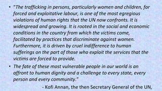 • “The trafficking in persons, particularly women and children, for
forced and exploitative labour, is one of the most egregious
violations of human rights that the UN now confronts. It is
widespread and growing. It is rooted in the social and economic
conditions in the country from which the victims come,
facilitated by practices that discriminate against women.
Furthermore, it is driven by cruel indifference to human
sufferings on the part of those who exploit the services that the
victims are forced to provide.
• The fate of these most vulnerable people in our world is an
affront to human dignity and a challenge to every state, every
person and every community.”
- Kofi Annan, the then Secretary General of the UN,
 