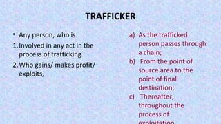 TRAFFICKER
• Any person, who is
1.Involved in any act in the
process of trafficking.
2.Who gains/ makes profit/
exploits,
a) As the trafficked
person passes through
a chain;
b) From the point of
source area to the
point of final
destination;
c) Thereafter,
throughout the
process of
 