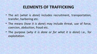 ELEMENTS OF TRAFFICKING
• The act (what is done) includes recruitment, transportation,
transfer, harboring etc.
• The means (how it is done) may include threat, use of force,
coercion, abduction, fraud etc.
• The purpose (why it is done or for what it is done) i.e., for
exploitation.
 