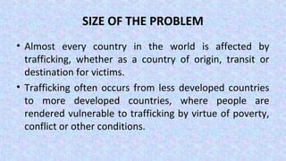 SIZE OF THE PROBLEM
• Almost every country in the world is affected by
trafficking, whether as a country of origin, transit or
destination for victims.
• Trafficking often occurs from less developed countries
to more developed countries, where people are
rendered vulnerable to trafficking by virtue of poverty,
conflict or other conditions.
 
