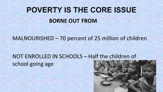 POVERTY IS THE CORE ISSUE
BORNE OUT FROM
MALNOURISHED – 70 percent of 25 million of children
NOT ENROLLED IN SCHOOLS – Half the children of
school going age
 
