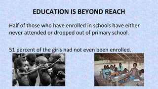 EDUCATION IS BEYOND REACH
Half of those who have enrolled in schools have either
never attended or dropped out of primary school.
51 percent of the girls had not even been enrolled.
 