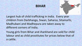 BIHAR
Largest hub of child trafficking in India. Every year
children from Darbhanga, Siwan, Saharsa, Sitamarhi,
Madhubani and Madhepura are taken away to
different corners of India.
Young girls from Bihar and Jharkhand are sold for child
labour and as child prostitutes for prices below that of
a cattle.
 