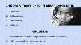 CHILDREN TRAFFICKED IN BIHAR LAND UP IN
1. Child labour.
2. Child prostitution.
3. Street children.
4. Child trade.
CHALLENGES
1. Poor conditions in JJ homes and government run homes for children.
2. Trafficking is also from villages to the cities.
 