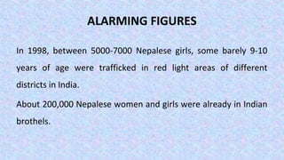 ALARMING FIGURES
In 1998, between 5000-7000 Nepalese girls, some barely 9-10
years of age were trafficked in red light areas of different
districts in India.
About 200,000 Nepalese women and girls were already in Indian
brothels.
 