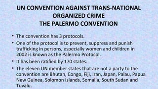 UN CONVENTION AGAINST TRANS-NATIONAL
ORGANIZED CRIME
THE PALERMO CONVENTION
• The convention has 3 protocols.
• One of the protocol is to prevent, suppress and punish
trafficking in persons, especially women and children in
2002 is known as the Palermo Protocol.
• It has been ratified by 170 states.
• The eleven UN member states that are not a party to the
convention are Bhutan, Congo, Fiji, Iran, Japan, Palau, Papua
New Guinea, Solomon Islands, Somalia, South Sudan and
Tuvalu.
 