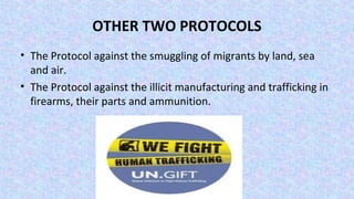 OTHER TWO PROTOCOLS
• The Protocol against the smuggling of migrants by land, sea
and air.
• The Protocol against the illicit manufacturing and trafficking in
firearms, their parts and ammunition.
 