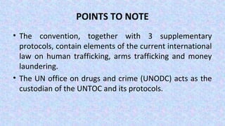 POINTS TO NOTE
• The convention, together with 3 supplementary
protocols, contain elements of the current international
law on human trafficking, arms trafficking and money
laundering.
• The UN office on drugs and crime (UNODC) acts as the
custodian of the UNTOC and its protocols.
 