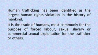 Human trafficking has been identified as the
largest human rights violation in the history of
mankind.
It is the trade of humans, most commonly for the
purpose of forced labour, sexual slavery or
commercial sexual exploitation for the trafficker
or others.
 