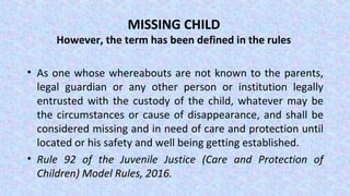 MISSING CHILD
However, the term has been defined in the rules
• As one whose whereabouts are not known to the parents,
legal guardian or any other person or institution legally
entrusted with the custody of the child, whatever may be
the circumstances or cause of disappearance, and shall be
considered missing and in need of care and protection until
located or his safety and well being getting established.
• Rule 92 of the Juvenile Justice (Care and Protection of
Children) Model Rules, 2016.
 