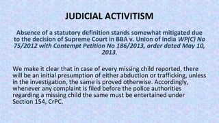 JUDICIAL ACTIVITISM
Absence of a statutory definition stands somewhat mitigated due
to the decision of Supreme Court in BBA v. Union of India WP(C) No
75/2012 with Contempt Petition No 186/2013, order dated May 10,
2013.
We make it clear that in case of every missing child reported, there
will be an initial presumption of either abduction or trafficking, unless
in the investigation, the same is proved otherwise. Accordingly,
whenever any complaint is filed before the police authorities
regarding a missing child the same must be entertained under
Section 154, CrPC.
 