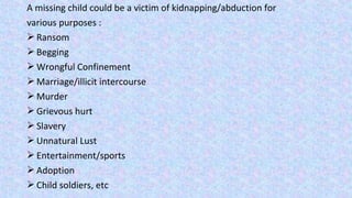 A missing child could be a victim of kidnapping/abduction for
various purposes :
 Ransom
 Begging
 Wrongful Confinement
 Marriage/illicit intercourse
 Murder
 Grievous hurt
 Slavery
 Unnatural Lust
 Entertainment/sports
 Adoption
 Child soldiers, etc
 