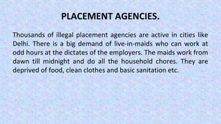 PLACEMENT AGENCIES.
Thousands of illegal placement agencies are active in cities like
Delhi. There is a big demand of live-in-maids who can work at
odd hours at the dictates of the employers. The maids work from
dawn till midnight and do all the household chores. They are
deprived of food, clean clothes and basic sanitation etc.
 