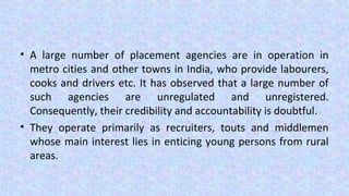 • A large number of placement agencies are in operation in
metro cities and other towns in India, who provide labourers,
cooks and drivers etc. It has observed that a large number of
such agencies are unregulated and unregistered.
Consequently, their credibility and accountability is doubtful.
• They operate primarily as recruiters, touts and middlemen
whose main interest lies in enticing young persons from rural
areas.
 