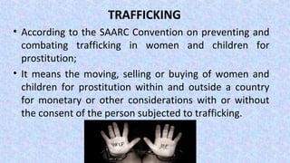 TRAFFICKING
• According to the SAARC Convention on preventing and
combating trafficking in women and children for
prostitution;
• It means the moving, selling or buying of women and
children for prostitution within and outside a country
for monetary or other considerations with or without
the consent of the person subjected to trafficking.
 