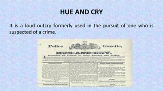 HUE AND CRY
It is a loud outcry formerly used in the pursuit of one who is
suspected of a crime.
 
