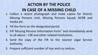 ACTION BY THE POLICE
IN CASE OF A MISSING CHILD
1. Collect a recent photograph and make copies for District
Missing Persons Unit, Missing Persons Squad, NCRB and
media etc.
2. Fill the form on the designated portal.
3. Fill ‘Missing Persons Information Form” and immediately send
to all above – CBI and other related institutions.
4. Send the copy of the FIR to the nearest Legal Service
Authority.
5. Prepare sufficient number of hue and cry notices.
 