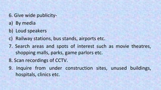 6. Give wide publicity-
a) By media
b) Loud speakers
c) Railway stations, bus stands, airports etc.
7. Search areas and spots of interest such as movie theatres,
shopping malls, parks, game parlors etc.
8. Scan recordings of CCTV.
9. Inquire from under construction sites, unused buildings,
hospitals, clinics etc.
 