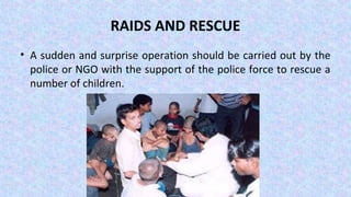 RAIDS AND RESCUE
• A sudden and surprise operation should be carried out by the
police or NGO with the support of the police force to rescue a
number of children.
 