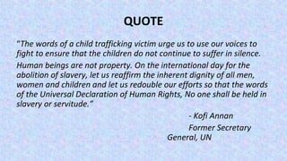 QUOTE
“The words of a child trafficking victim urge us to use our voices to
fight to ensure that the children do not continue to suffer in silence.
Human beings are not property. On the international day for the
abolition of slavery, let us reaffirm the inherent dignity of all men,
women and children and let us redouble our efforts so that the words
of the Universal Declaration of Human Rights, No one shall be held in
slavery or servitude.”
- Kofi Annan
Former Secretary
General, UN
 