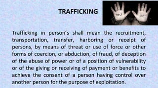 TRAFFICKING
Trafficking in person’s shall mean the recruitment,
transportation, transfer, harboring or receipt of
persons, by means of threat or use of force or other
forms of coercion, or abduction, of fraud, of deception
of the abuse of power or of a position of vulnerability
or of the giving or receiving of payment or benefits to
achieve the consent of a person having control over
another person for the purpose of exploitation.
 