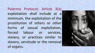 Palermo Protocol; Article 3(a)
exploitation shall include at a
minimum, the exploitation of the
prostitution of others or other
forms of sexual exploitation,
forced labour or services,
slavery, or practices similar to
slavery, servitude or the removal
of organs.
 