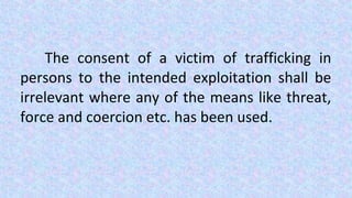 The consent of a victim of trafficking in
persons to the intended exploitation shall be
irrelevant where any of the means like threat,
force and coercion etc. has been used.
 
