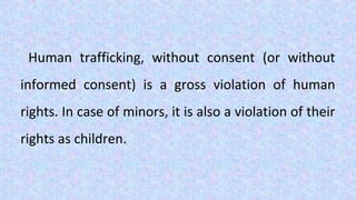 Human trafficking, without consent (or without
informed consent) is a gross violation of human
rights. In case of minors, it is also a violation of their
rights as children.
 