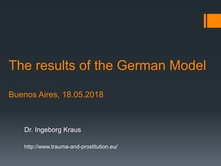 The results of the German Model
Buenos Aires, 18.05.2018
Dr. Ingeborg Kraus
http://www.trauma-and-prostitution.eu/
 