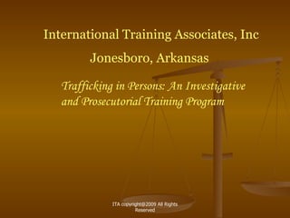 International Training Associates, Inc Jonesboro, Arkansas  Trafficking in Persons: An Investigative and Prosecutorial Training Program ITA copyright@2009 All Rights Reserved 