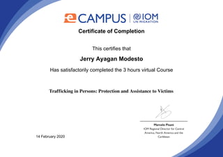 Certificate of Completion
This certifies that
Jerry Ayagan Modesto
Has satisfactorily completed the 3 hours virtual Course
Trafficking in Persons: Protection and Assistance to Victims
14 February 2020
Powered by TCPDF (www.tcpdf.org)
 