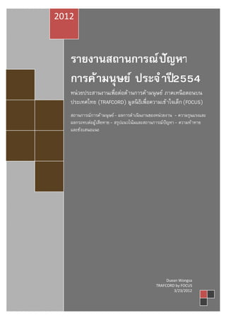 2012



   รายงานสถานการณ์ ปัญหา
   การค้ ามนุษย์ ประจํ าปี 2554
   หน่ วยประสานงานเพือต่อต้ านการค้ ามนุ ษย์ ภาคเหนื อตอนบน
   ประเทศไทย (TRAFCORD) มูลนิ ธเพือความเข้ าใจเด็ก (FOCUS)
                                ิ
   สถานการณ์การค้ ามนุ ษย์ - ผลการดําเนิ นงานของหน่วยงาน - ความรุนแรงและ
   ผลกระทบต่อผู้ เสียหาย - สรุปแนวโน้มและสถานการณ์ปัญหา - ความท้ าทาย
   และข้ อเสนอแนะ




                                                   Duean Wongsa
                                              TRAFCORD by FOCUS
                                                      3/23/2012
 