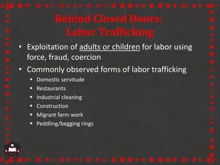 Behind Closed Doors:
Labor Trafficking
• Exploitation of adults or children for labor using
force, fraud, coercion
• Commonly observed forms of labor trafficking
 Domestic servitude
 Restaurants
 Industrial cleaning
 Construction
 Migrant farm work
 Peddling/begging rings
 