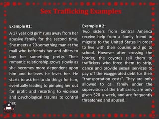 Sex Trafficking Examples
Example # 2:
Two sisters from Central America
receive help from a family friend to
migrate to the United States in order
to live with their cousins and go to
school. However after crossing the
border, the coyotes sell them to
traffickers who force them to strip,
dance and provide sexual services to
pay off the exaggerated debt for their
“transportation costs”. They are only
allowed to call family under the
supervision of the traffickers, are only
given $20 a week, and are frequently
threatened and abused.
Example #1:
A 17 year old girl* runs away from her
abusive family for the second time.
She meets a 20-something man at the
mall who befriends her and offers to
buy her something pretty. Their
romantic relationship grows slowly as
she becomes more dependent upon
him and believes he loves her. He
starts to ask her to do things for him,
eventually leading to pimping her out
for profit and resorting to violence
and psychological trauma to control
her.
 