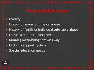 Victim Risk Factors
• Poverty
• History of sexual or physical abuse
• History of family or individual substance abuse
• Loss of a parent or caregiver
• Running away/being thrown away
• Lack of a support system
• Special education needs
 
