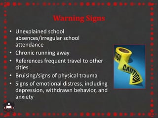 Warning Signs
• Unexplained school
absences/irregular school
attendance
• Chronic running away
• References frequent travel to other
cities
• Bruising/signs of physical trauma
• Signs of emotional distress, including
depression, withdrawn behavior, and
anxiety
 