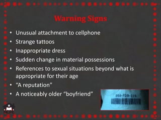 Warning Signs
• Unusual attachment to cellphone
• Strange tattoos
• Inappropriate dress
• Sudden change in material possessions
• References to sexual situations beyond what is
appropriate for their age
• “A reputation”
• A noticeably older “boyfriend”
 