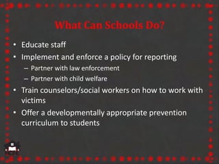 What Can Schools Do?
• Educate staff
• Implement and enforce a policy for reporting
– Partner with law enforcement
– Partner with child welfare
• Train counselors/social workers on how to work with
victims
• Offer a developmentally appropriate prevention
curriculum to students
 