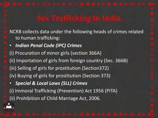 Sex Trafficking In India
NCRB collects data under the following heads of crimes related
to human trafficking:
• Indian Penal Code (IPC) Crimes
(i) Procuration of minor girls (section 366A)
(ii) Importation of girls from foreign country (Sec. 366B)
(iii) Selling of girls for prostitution (Section372)
(iv) Buying of girls for prostitution (Section 373)
• Special & Local Laws (SLL) Crimes
(i) Immoral Trafficking (Prevention) Act 1956 (PITA)
(ii) Prohibition of Child Marriage Act, 2006.
 