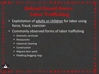 Behind Closed Doors:
Labor Trafficking
• Exploitation of adults or children for labor using
force, fraud, coercion
• Commo...