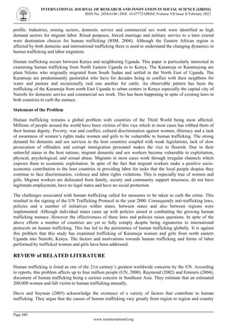 profile. Industries, mining sectors, domestic service and commercial sex work were identified as high
demand sectors for migrant labor. Ritual purposes, forced marriage and military service to a later extend
were destination choices for human trafficking (IOM, 2004). Although the Eastern African region is
affected by both domestic and international trafficking there is need to understand the changing dynamics in
human trafficking and labor migration.
Human trafficking occurs between Kenya and neighboring Uganda. This paper is particularly interested in
examining human trafficking from North Eastern Uganda in to Kenya. The Karamoja or Karamojong are
plain Nilotes who originally migrated from South Sudan and settled in the North East of Uganda. The
Karamoja are predominantly pastoralist who have for decades being in conflict with their neighbors for
water and pasture and occasionally raid one another for cattle. An observable pattern has been the
trafficking of the Karamoja from north East Uganda to urban centers in Kenya especially the capital city of
Nairobi for domestic service and commercial sex work. This has been happening in spite of existing laws in
both countries to curb the menace.
Statement of the Problem
Human trafficking remains a global problem with countries of the Third World being most affected.
Millions of people around the world have been victims of this vice which in most cases has robbed them of
their human dignity. Poverty, war and conflict, cultural discrimination against women, illiteracy and a lack
of awareness of women’s rights make women and girls to be vulnerable to human trafficking. The strong
demand for domestic and sex services in the host countries coupled with weak legislations, lack of slow
prosecution of offenders and corrupt immigration personnel makes the vice to flourish. Due to their
unlawful status in the host nations, migrant domestic and sex workers become vulnerable to exploitation,
physical, psychological, and sexual abuse. Migrants in most cases work through irregular channels which
exposes them to economic exploitation. In spite of the fact that migrant workers make a positive socio-
economic contribution to the host countries in providing labor for tasks that the local people despise they
continue to face discrimination, violence and labor rights violations. This is especially true of women and
girls. Migrant workers are dislocated from family, society and community support structures, do not have
legitimate employment, have no legal status and have no social protection.
The challenges associated with human trafficking called for measures to be taken to curb the crime. This
resulted in the signing of the UN Trafficking Protocol in the year 2000. Consequently anti-trafficking laws,
policies and a number of initiatives within states, between states and also between regions were
implemented. Although individual states came up with policies aimed at combatting the growing human
trafficking menace. However the effectiveness of these laws and policies raises questions. In spite of the
above efforts a number of countries are yet to fully comply despite being signatories to international
protocols on human trafficking. This has led to the persistence of human trafficking globally. It is against
this problem that this study has examined trafficking of Karamoja women and girls from north eastern
Uganda into Nairobi, Kenya. The factors and motivations towards human trafficking and forms of labor
performed by trafficked women and girls have been addressed.
REVIEW of RELATED LITERATURE
Human trafficking is listed as one of the 21st century’s greatest worldwide concerns by the UN. According
to reports, this problem affects up to four million people (UN, 2000). Raymond (2002) and Emmers (2004),
document of human trafficking being a serious concern in Southeast Asia. They estimate that an estimated
200,000 women and fall victim to human trafficking annually.
Davis and Snyman (2005) acknowledge the existence of a variety of factors that contribute to human
trafficking. They argue that the causes of human trafficking vary greatly from region to region and country
INTERNATIONAL JOURNAL OF RESEARCH AND INNOVATION IN SOCIAL SCIENCE (IJRISS)
ISSN No. 2454-6186 | DOI: 10.47772/IJRISS |Volume VII Issue II February 2023
Page 880
www.rsisinternational.org
 