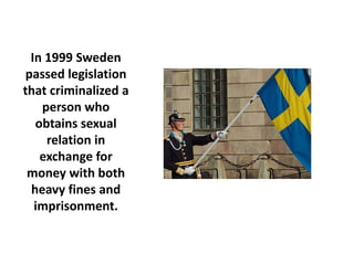 In 1999 Sweden
passed legislation
that criminalized a
   person who
  obtains sexual
    relation in
   exchange for
 money with both
 heavy fines and
  imprisonment.
 