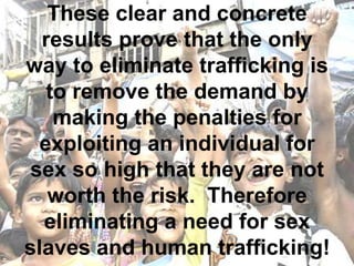 These clear and concrete
  results prove that the only
way to eliminate trafficking is
   to remove the demand by
    making the penalties for
  exploiting an individual for
 sex so high that they are not
   worth the risk. Therefore
  eliminating a need for sex
slaves and human trafficking!
 