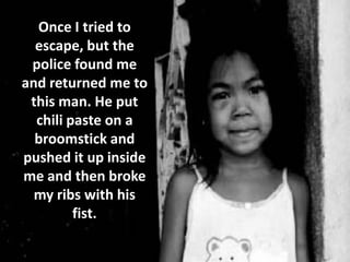 Once I tried to
  escape, but the
 police found me
and returned me to
 this man. He put
  chili paste on a
  broomstick and
pushed it up inside
me and then broke
  my ribs with his
         fist.
 