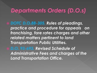 DOTC D.O.88-305. Rules of pleadings,
practice and procedure for appeals on
franchising, fare rates charges and other
related matters pertinent to land
Transportation Public Utilities.
 D.O. 93-693. Revised Schedule of
Administrative Fees and charges of the
Land Transportation Office.
 