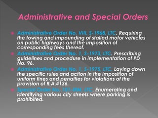  Administrative Order No. VIII, S-1968, LTC. Requiring
the towing and impounding of stalled motor vehicles
on public highways and the imposition of
corresponding fees thereof.
 Administrative Order No. 1, S-1973, LTC. Prescribing
guidelines and procedure in implementation of PD
No. 96.
 Administrative Order No. 1, S-1975, LTC. Laying down
the specific rules and action in the imposition of
uniform fines and penalties for violations of the
provision of R.A.4136.
 Special Order No. 101-IRM, LTC. Enumerating and
identifying various city streets where parking is
prohibited.
 